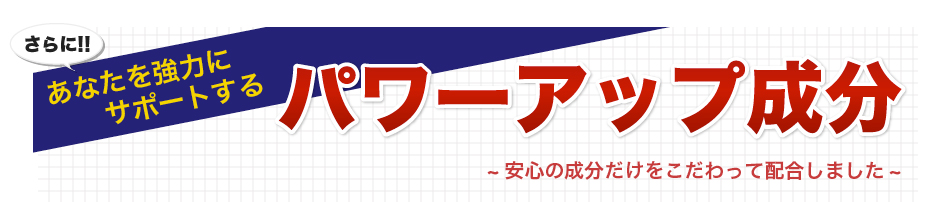 さらに!!あなたを強力にサポートするパワーアップ成分~安心の成分だけをこだわって配合しました~
