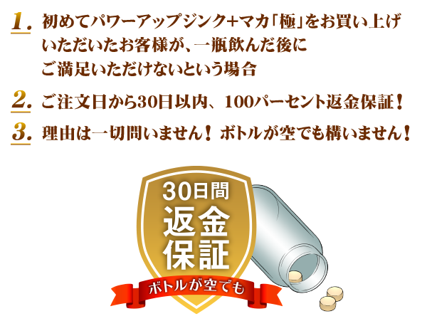 初めてパワーアップジンク+マカ「極」をお買い上げ
いただいたお客様が、一瓶飲んだ後に
ご満足いただけないという場合 ご注文日から30日以内、100パーセント返金保証! 理由は一切問いません! ボトルが空でも構いません!
