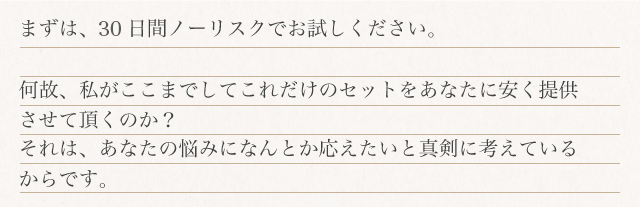まずは、90日間ノーリスクでお試しください。何故、私がここまでしてこれだけのセットをあなたに安く提供させて頂くのか?それは、あなたの悩みになんとか応えたいと真剣に考えているからです。