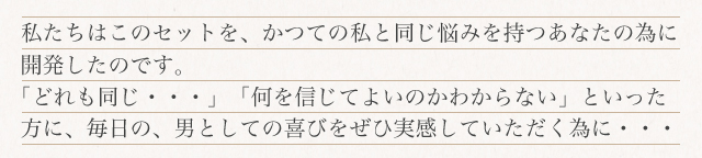 私たちはこのセットを、かつての私と同じ悩みをもつあなたの為に開発したのです。「どれも同じ…」「何を信じてよいのかわからない」といった方に、毎日の、男としての喜びをぜひ実感していただく為に・・・