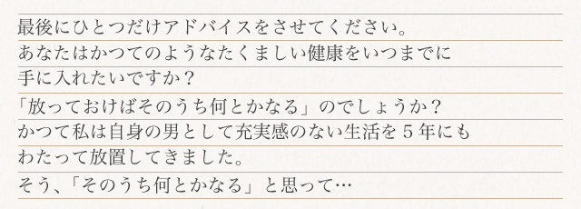 最後にひとつだけアドバイスさせてください。あなたはかつてのようなたくましい健康をいつまでに手に入れたいですか?「放っておけばそのうち何とかなる」と思って…