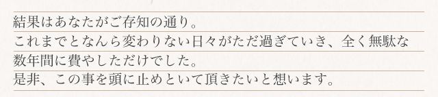 結果はあなたがご存知の通り。これまでなんらかわりない日々がただ過ぎていき、全く無駄な数年間に費やしただけでした。是非、この事を頭に止めといて頂きたいと想います。