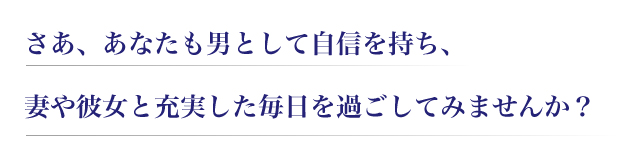 さあ、あなたも男として自信を持ち、妻や彼女と充実した毎日を過ごしてみませんか?