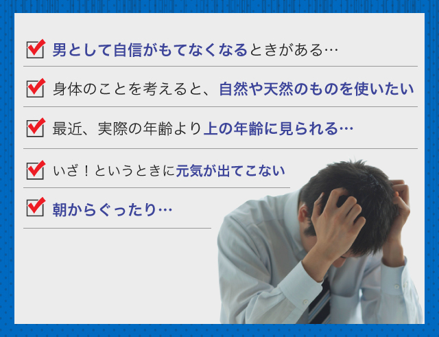 □男として自信がもてなくなるときがある…□身体のことを考えると、自然や天然のものを使いたい□最近、実際の年齢より上に見られる…□いざ!というときに元気が出てこない□朝からぐったり…